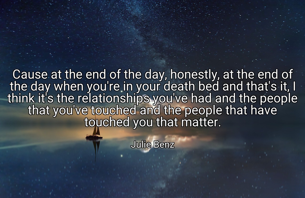 Cause at the end of the day, honestly, at the end of the day when you're in your death bed and that's it, I think it's the relationships you've had and the people that you've touched and the people that have touched you that matter. - Julie Benz