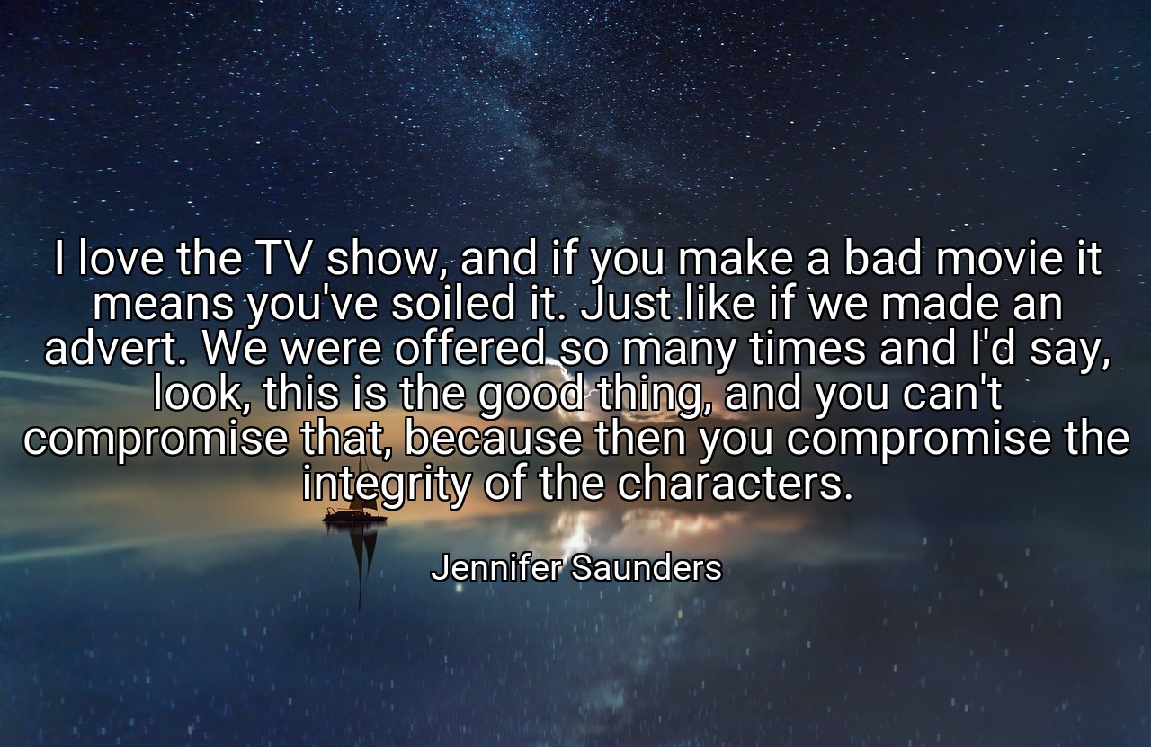I love the TV show, and if you make a bad movie it means you've soiled it. Just like if we made an advert. We were offered so many times and I'd say, look, this is the good thing, and you can't compromise that, because then you compromise the integrity of the characters. - Jennifer Saunders