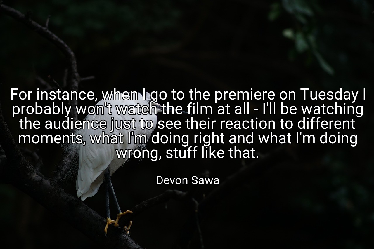 For instance, when I go to the premiere on Tuesday I probably won't watch the film at all - I'll be watching the audience just to see their reaction to different moments, what I'm doing right and what I'm doing wrong, stuff like that. - Devon Sawa