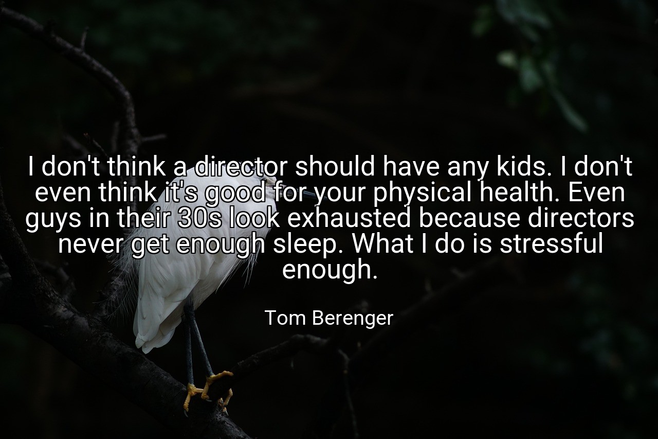 I don't think a director should have any kids. I don't even think it's good for your physical health. Even guys in their 30s look exhausted because directors never get enough sleep. What I do is stressful enough. - Tom Berenger