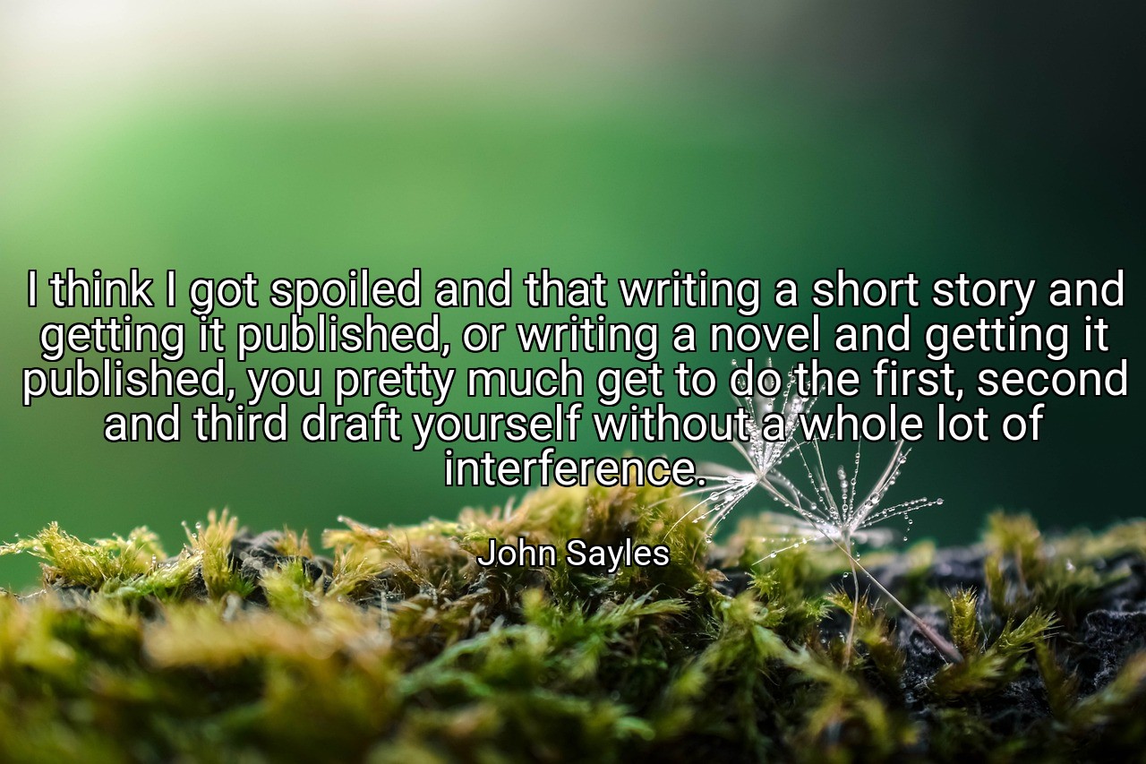 I think I got spoiled and that writing a short story and getting it published, or writing a novel and getting it published, you pretty much get to do the first, second and third draft yourself without a whole lot of interference. - John Sayles