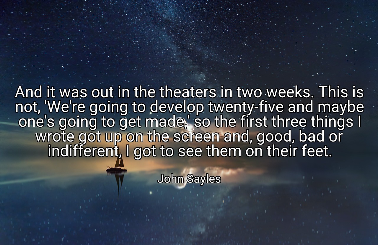 And it was out in the theaters in two weeks. This is not, 'We're going to develop twenty-five and maybe one's going to get made,' so the first three things I wrote got up on the screen and, good, bad or indifferent, I got to see them on their feet. - John Sayles