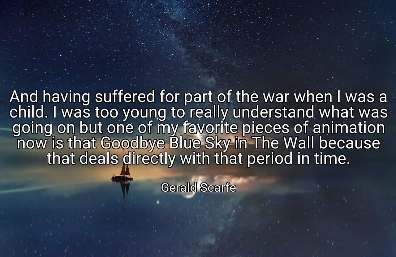 And having suffered for part of the war when I was a child. I was too young to really understand what was going on but one of my favorite pieces of animation now is that Goodbye Blue Sky in The Wall because that deals directly with that period in time. - Gerald Scarfe
