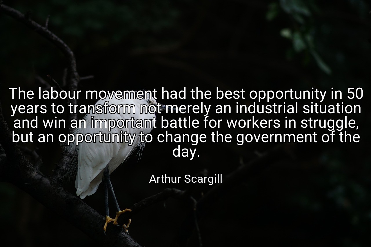 The labour movement had the best opportunity in 50 years to transform not merely an industrial situation and win an important battle for workers in struggle, but an opportunity to change the government of the day. - Arthur Scargill