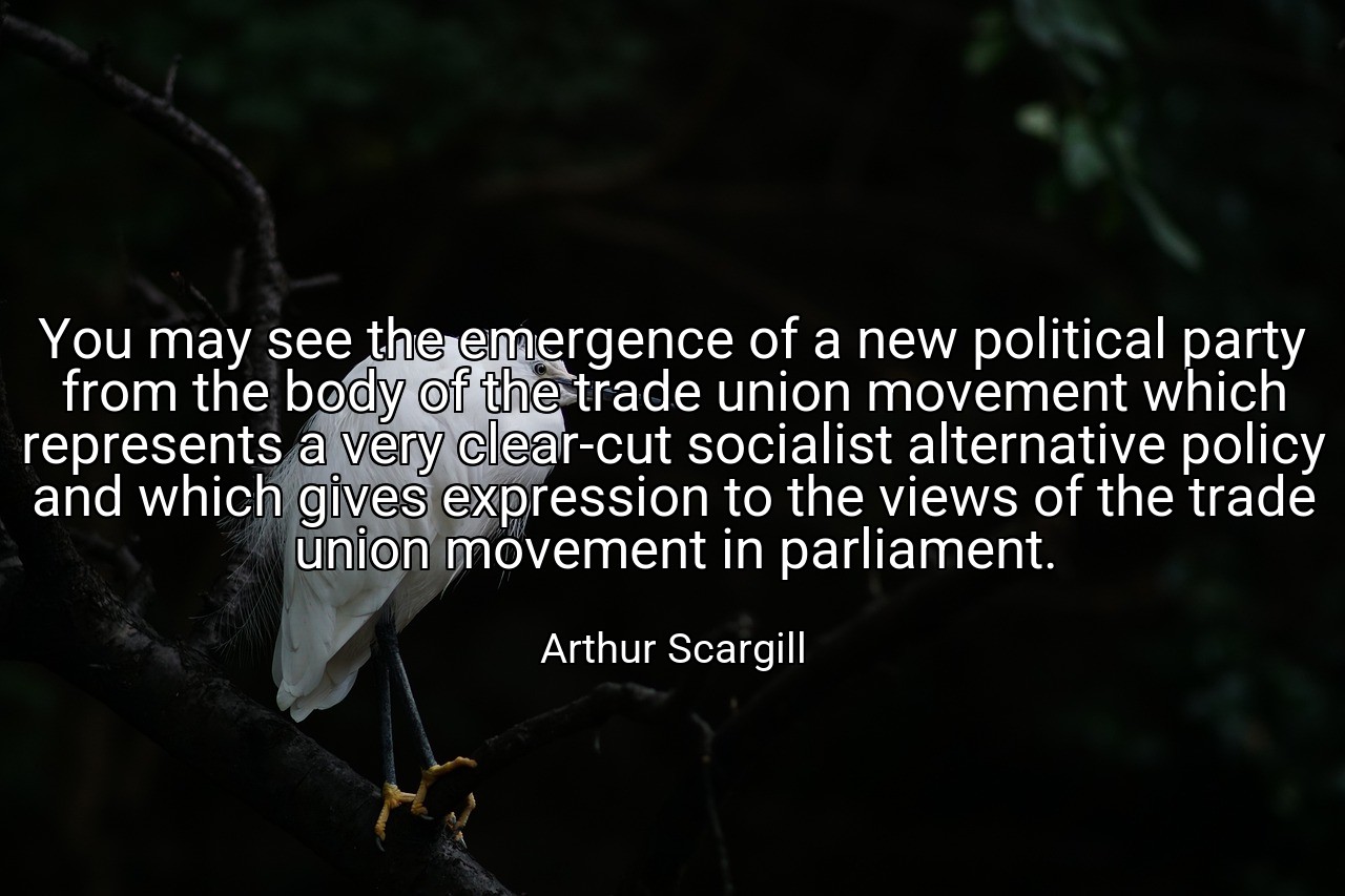 You may see the emergence of a new political party from the body of the trade union movement which represents a very clear-cut socialist alternative policy and which gives expression to the views of the trade union movement in parliament. - Arthur Scargill