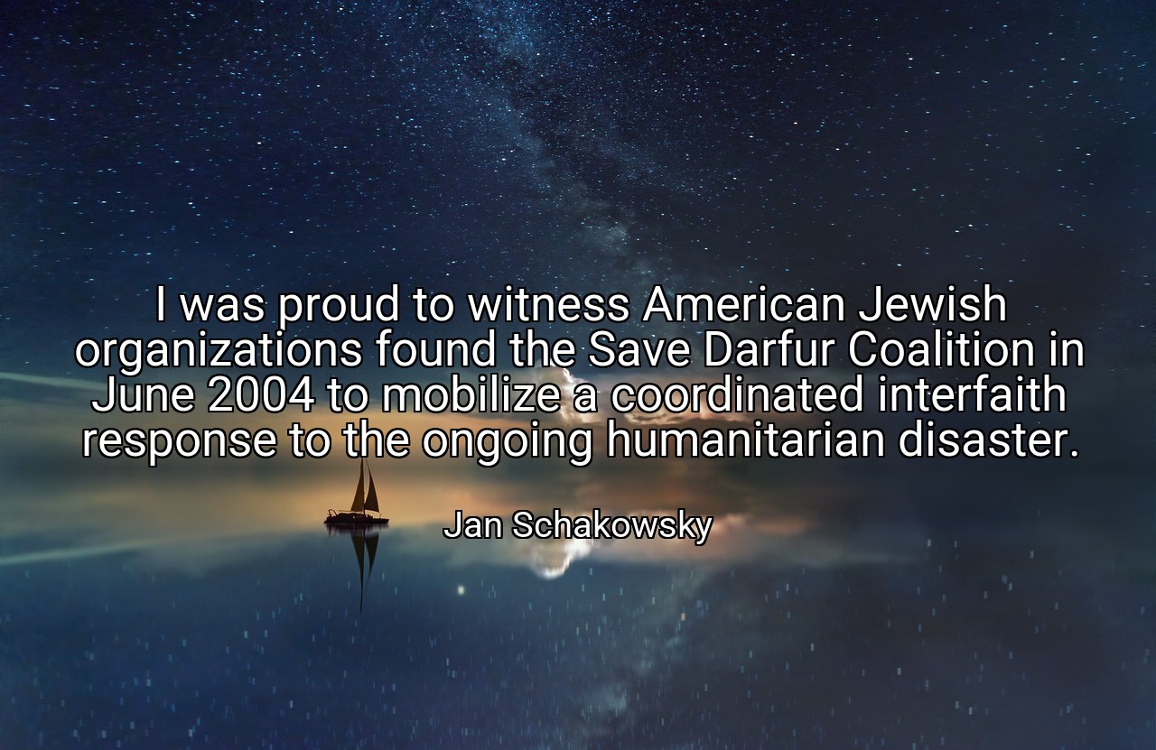 I was proud to witness American Jewish organizations found the Save Darfur Coalition in June 2004 to mobilize a coordinated interfaith response to the ongoing humanitarian disaster. - Jan Schakowsky