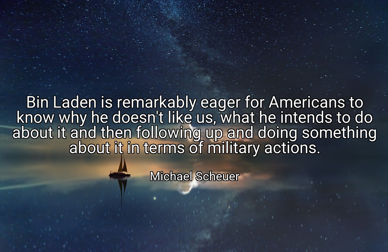 Bin Laden is remarkably eager for Americans to know why he doesn't like us, what he intends to do about it and then following up and doing something about it in terms of military actions. - Michael Scheuer