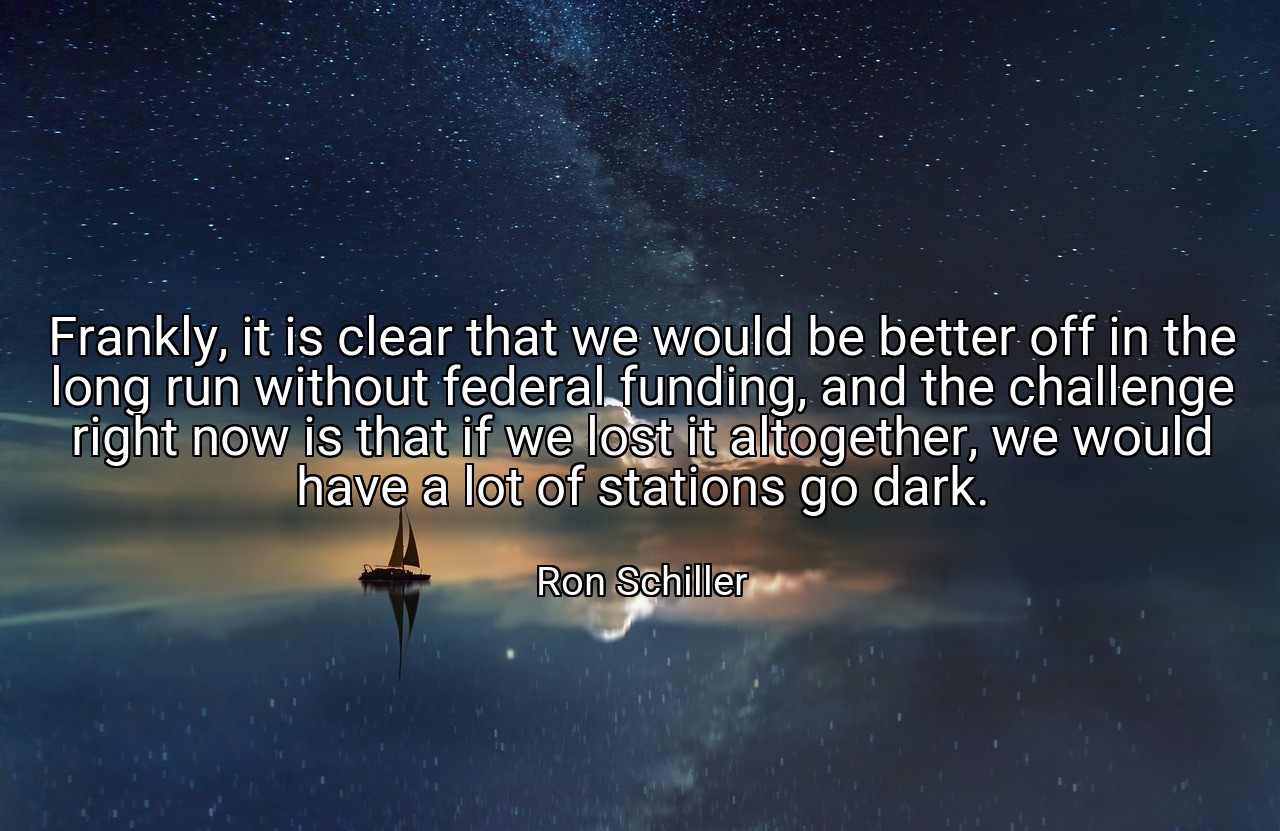 Frankly, it is clear that we would be better off in the long run without federal funding, and the challenge right now is that if we lost it altogether, we would have a lot of stations go dark. - Ron Schiller