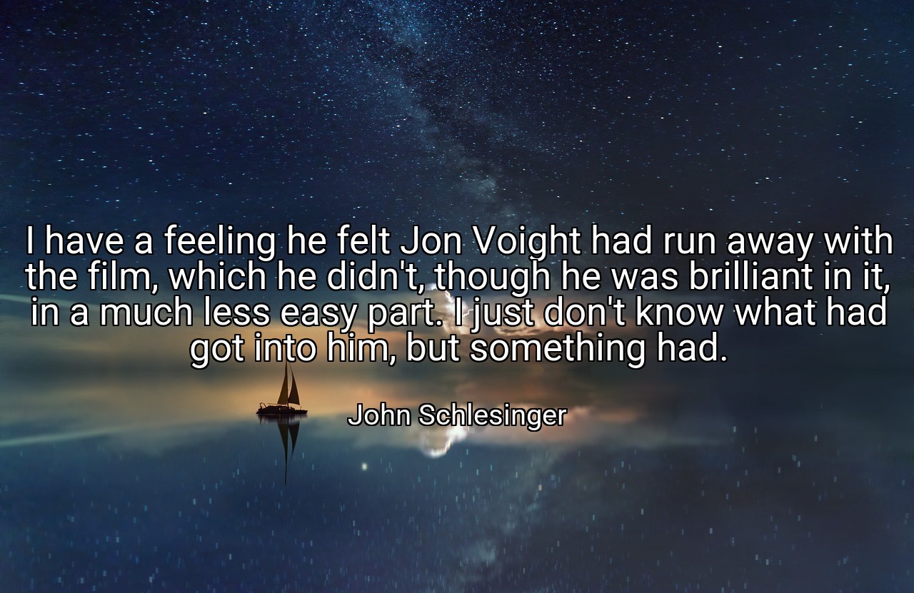 I have a feeling he felt Jon Voight had run away with the film, which he didn't, though he was brilliant in it, in a much less easy part. I just don't know what had got into him, but something had. - John Schlesinger