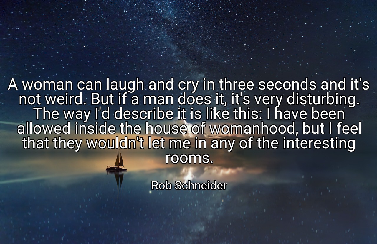 A woman can laugh and cry in three seconds and it's not weird. But if a man does it, it's very disturbing. The way I'd describe it is like this: I have been allowed inside the house of womanhood, but I feel that they wouldn't let me in any of the interesting rooms. - Rob Schneider