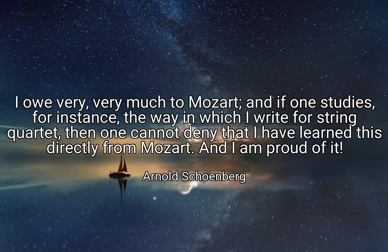 I owe very, very much to Mozart; and if one studies, for instance, the way in which I write for string quartet, then one cannot deny that I have learned this directly from Mozart. And I am proud of it! - Arnold Schoenberg