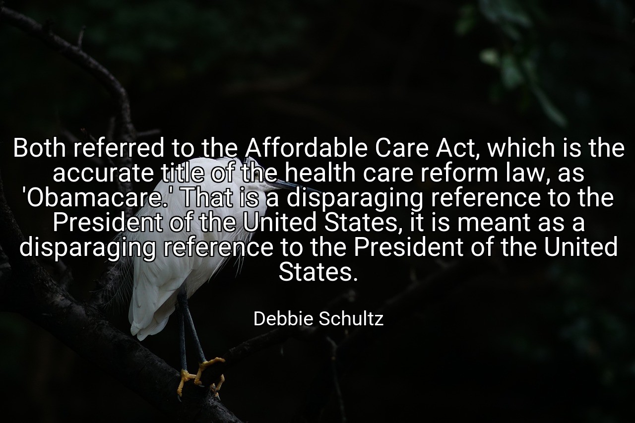 Both referred to the Affordable Care Act, which is the accurate title of the health care reform law, as 'Obamacare.' That is a disparaging reference to the President of the United States, it is meant as a disparaging reference to the President of the United States. - Debbie Schultz