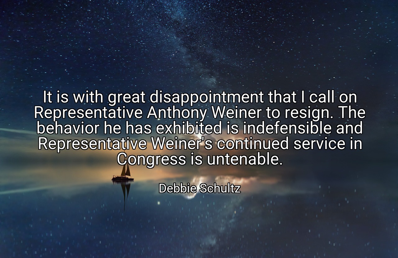 It is with great disappointment that I call on Representative Anthony Weiner to resign. The behavior he has exhibited is indefensible and Representative Weiner's continued service in Congress is untenable. - Debbie Schultz