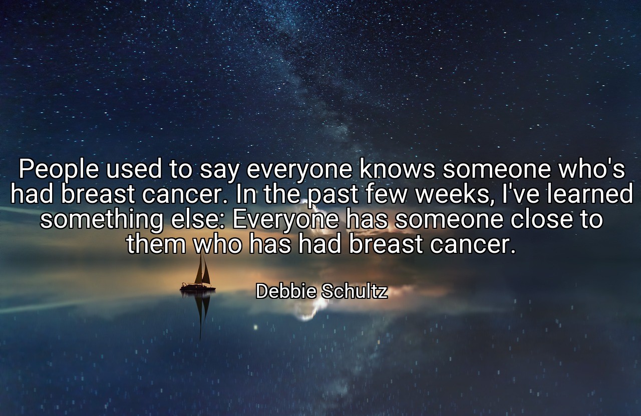 People used to say everyone knows someone who's had breast cancer. In the past few weeks, I've learned something else: Everyone has someone close to them who has had breast cancer. - Debbie Schultz