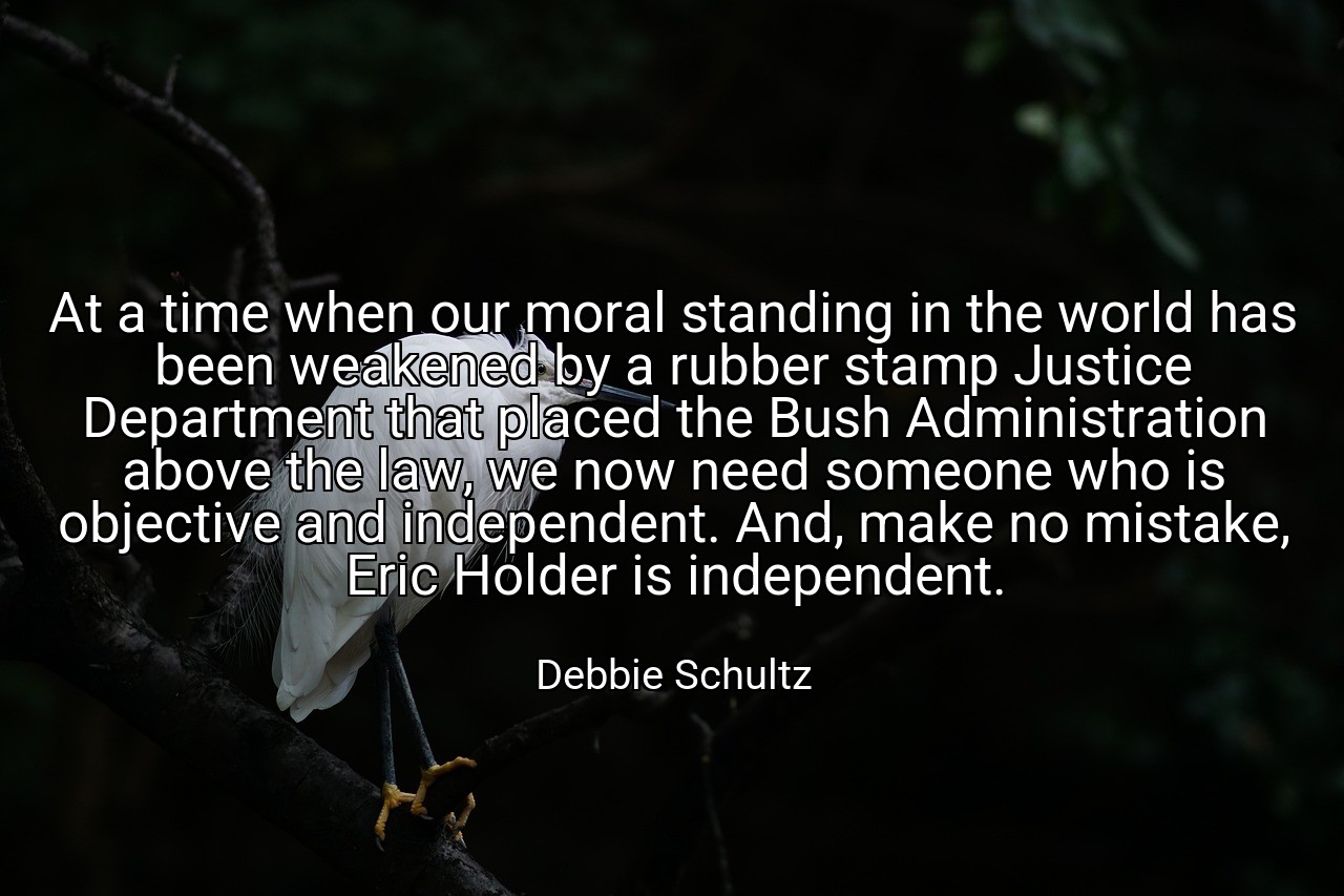 At a time when our moral standing in the world has been weakened by a rubber stamp Justice Department that placed the Bush Administration above the law, we now need someone who is objective and independent. And, make no mistake, Eric Holder is independent. - Debbie Schultz