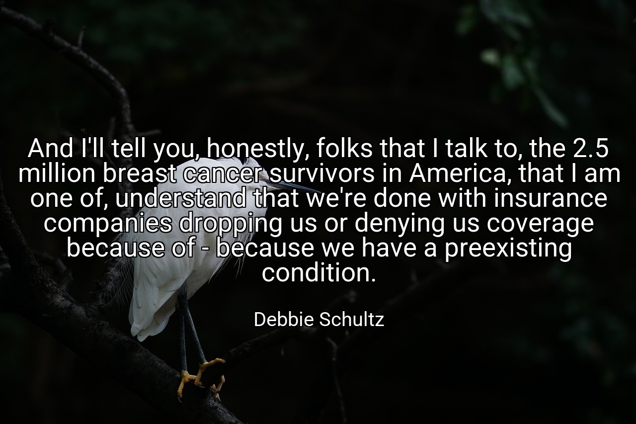 And I'll tell you, honestly, folks that I talk to, the 2.5 million breast cancer survivors in America, that I am one of, understand that we're done with insurance companies dropping us or denying us coverage because of - because we have a preexisting condition. - Debbie Schultz