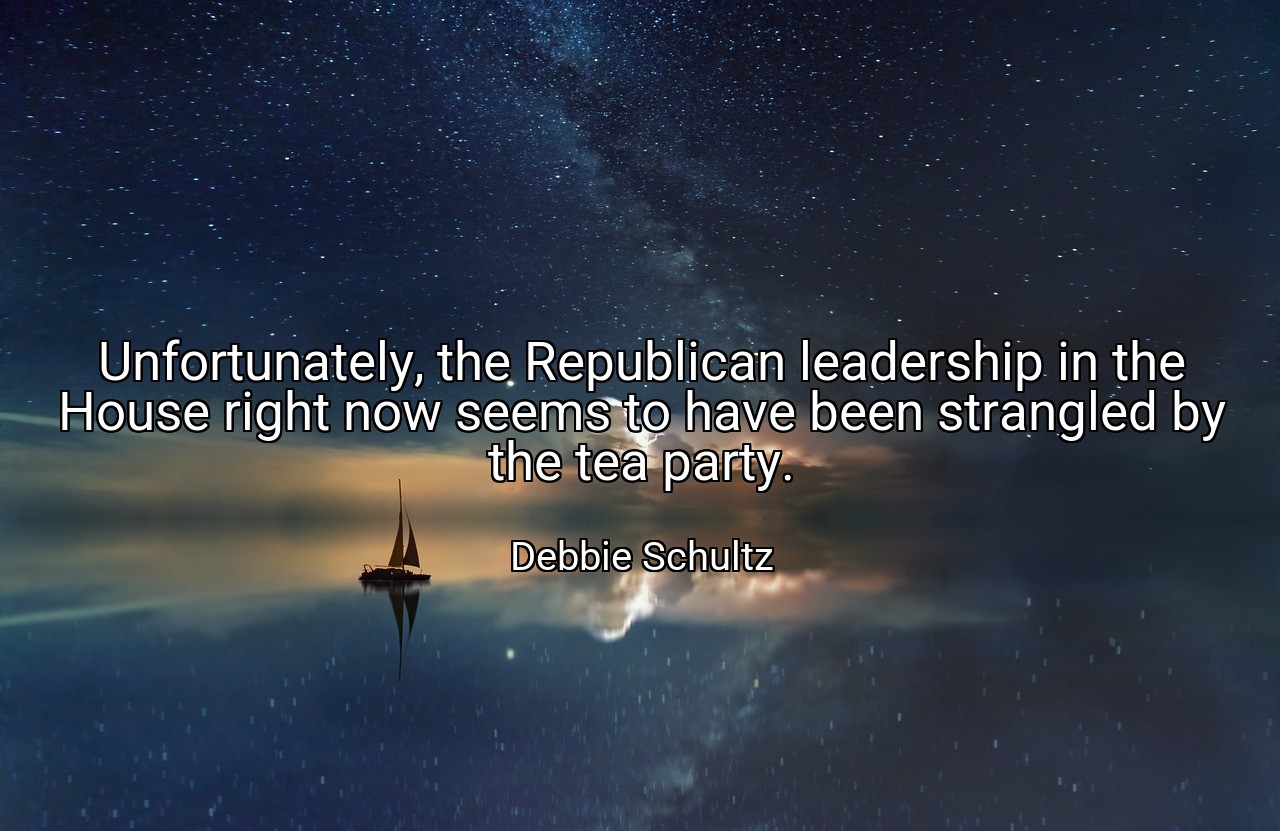 Unfortunately, the Republican leadership in the House right now seems to have been strangled by the tea party. - Debbie Schultz