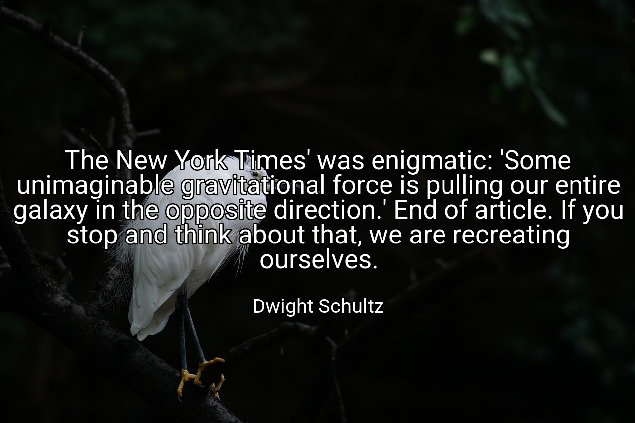 The New York Times' was enigmatic: 'Some unimaginable gravitational force is pulling our entire galaxy in the opposite direction.' End of article. If you stop and think about that, we are recreating ourselves. - Dwight Schultz
