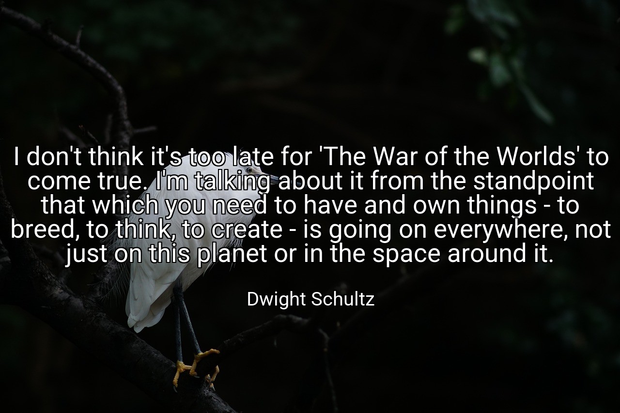 I don't think it's too late for 'The War of the Worlds' to come true. I'm talking about it from the standpoint that which you need to have and own things - to breed, to think, to create - is going on everywhere, not just on this planet or in the space around it. - Dwight Schultz