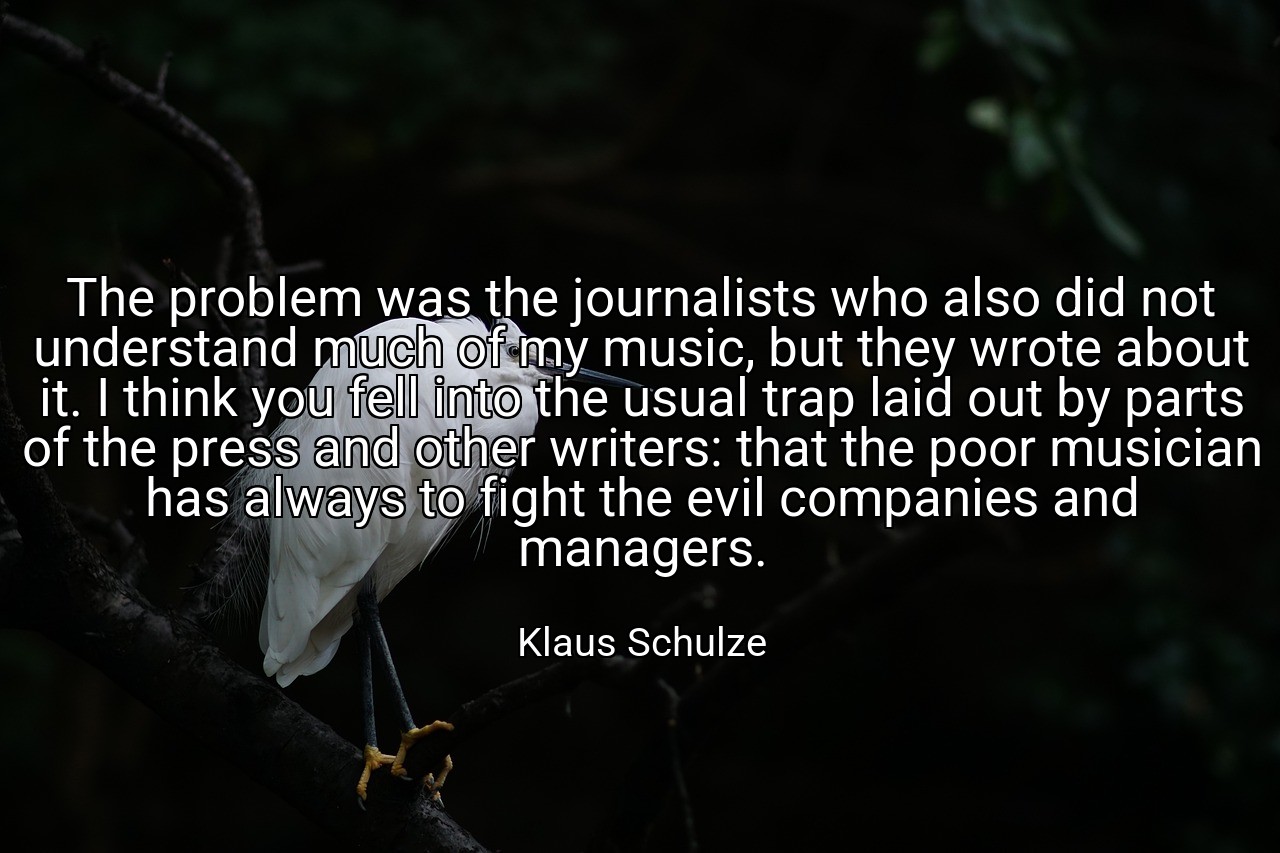 The problem was the journalists who also did not understand much of my music, but they wrote about it. I think you fell into the usual trap laid out by parts of the press and other writers: that the poor musician has always to fight the evil companies and managers. - Klaus Schulze