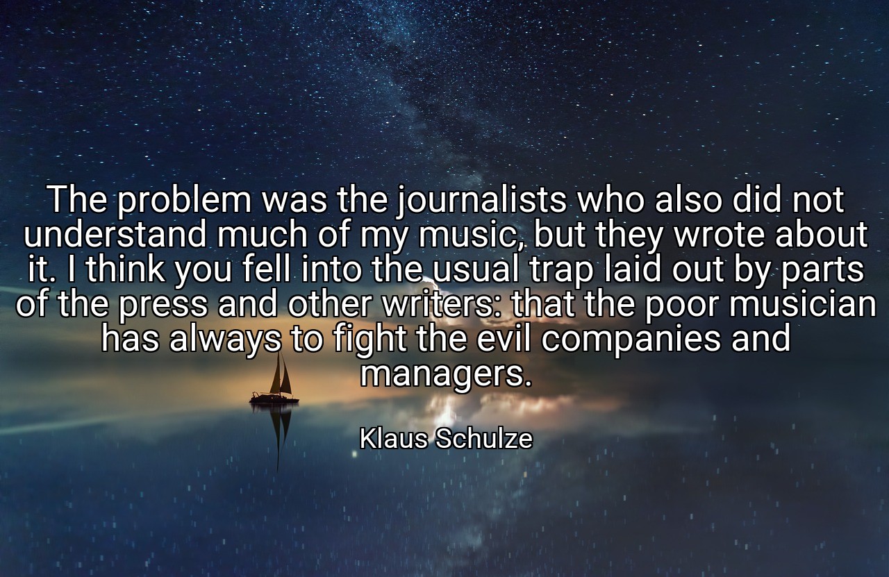 The problem was the journalists who also did not understand much of my music, but they wrote about it. I think you fell into the usual trap laid out by parts of the press and other writers: that the poor musician has always to fight the evil companies and managers. - Klaus Schulze