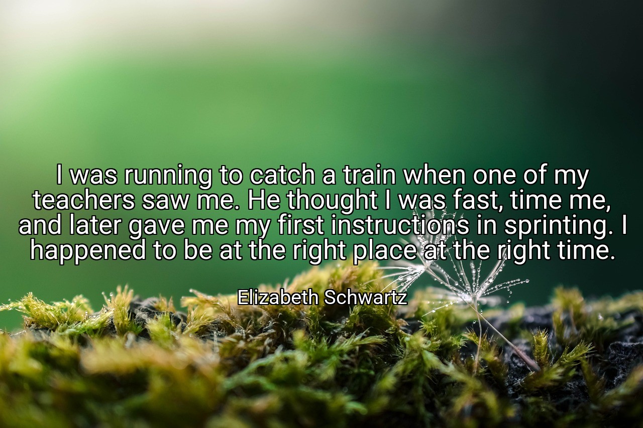 I was running to catch a train when one of my teachers saw me. He thought I was fast, time me, and later gave me my first instructions in sprinting. I happened to be at the right place at the right time. - Elizabeth Schwartz
