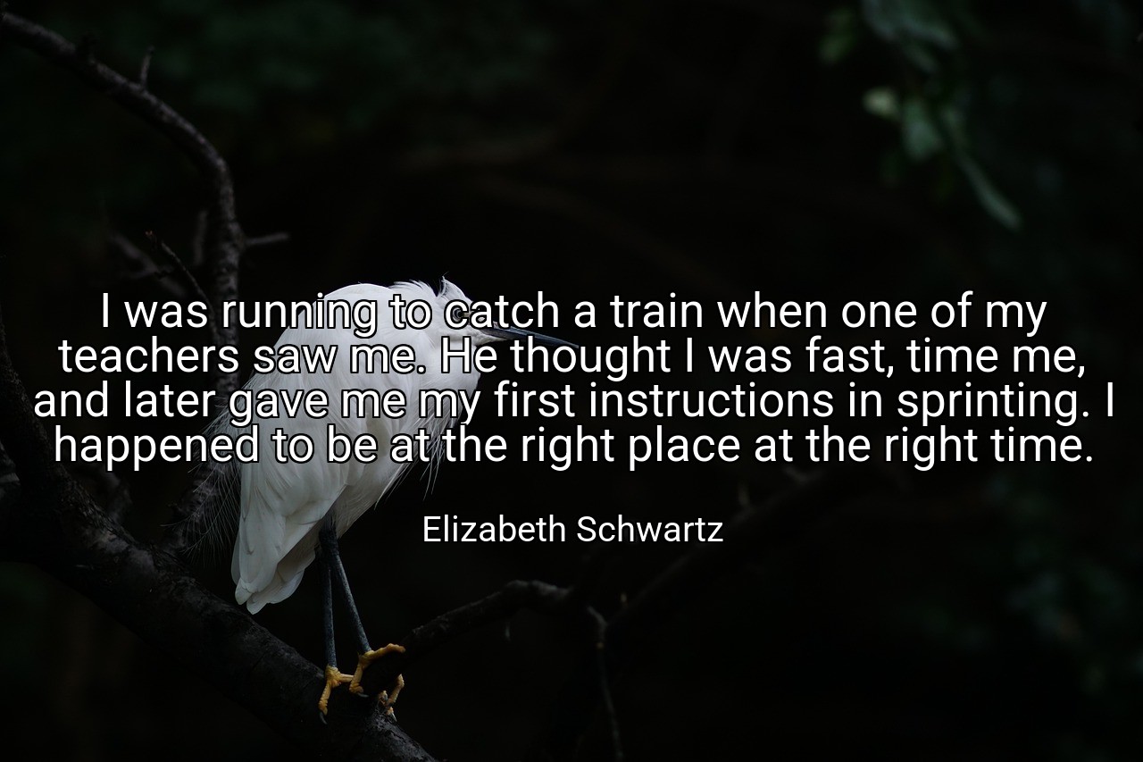 I was running to catch a train when one of my teachers saw me. He thought I was fast, time me, and later gave me my first instructions in sprinting. I happened to be at the right place at the right time. - Elizabeth Schwartz
