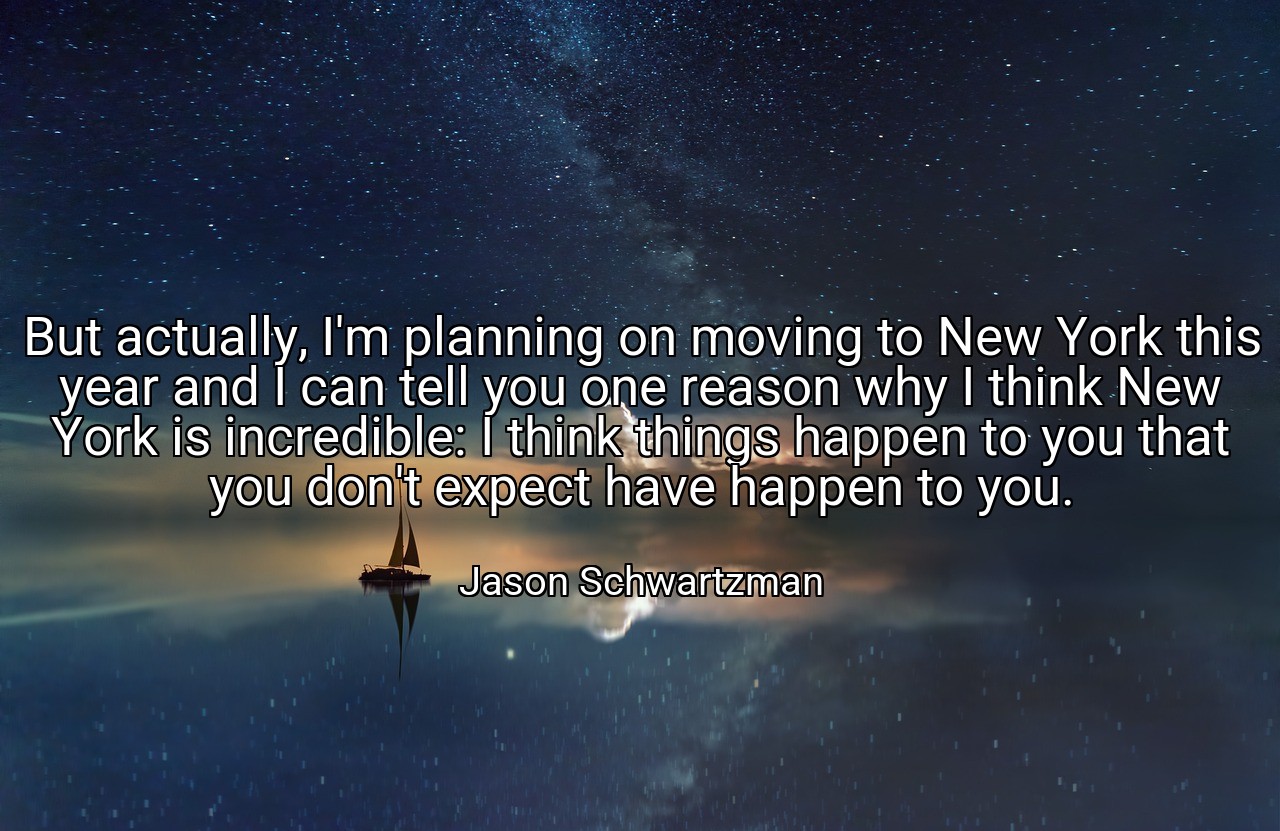 But actually, I'm planning on moving to New York this year and I can tell you one reason why I think New York is incredible: I think things happen to you that you don't expect have happen to you. - Jason Schwartzman