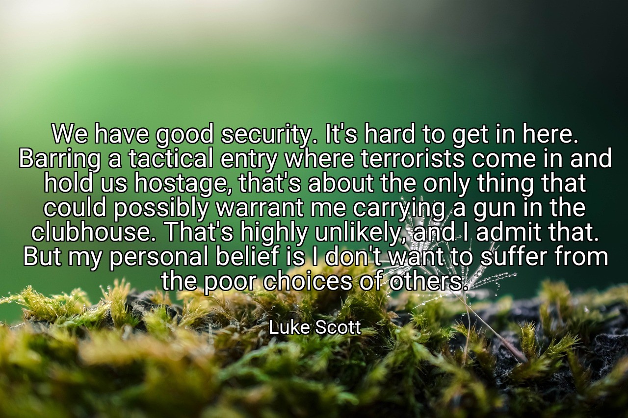 We have good security. It's hard to get in here. Barring a tactical entry where terrorists come in and hold us hostage, that's about the only thing that could possibly warrant me carrying a gun in the clubhouse. That's highly unlikely, and I admit that. But my personal belief is I don't want to suffer from the poor choices of others. - Luke Scott