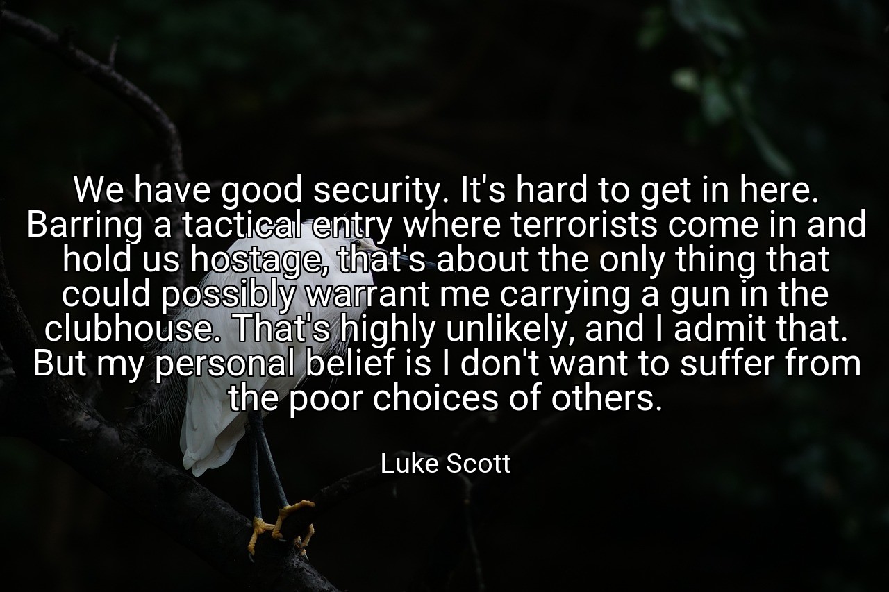 We have good security. It's hard to get in here. Barring a tactical entry where terrorists come in and hold us hostage, that's about the only thing that could possibly warrant me carrying a gun in the clubhouse. That's highly unlikely, and I admit that. But my personal belief is I don't want to suffer from the poor choices of others. - Luke Scott