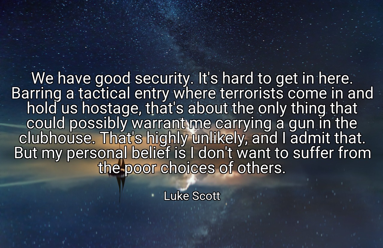 We have good security. It's hard to get in here. Barring a tactical entry where terrorists come in and hold us hostage, that's about the only thing that could possibly warrant me carrying a gun in the clubhouse. That's highly unlikely, and I admit that. But my personal belief is I don't want to suffer from the poor choices of others. - Luke Scott
