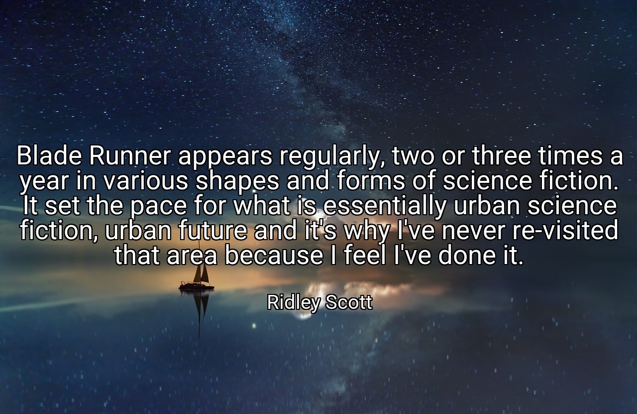 Blade Runner appears regularly, two or three times a year in various shapes and forms of science fiction. It set the pace for what is essentially urban science fiction, urban future and it's why I've never re-visited that area because I feel I've done it. - Ridley Scott