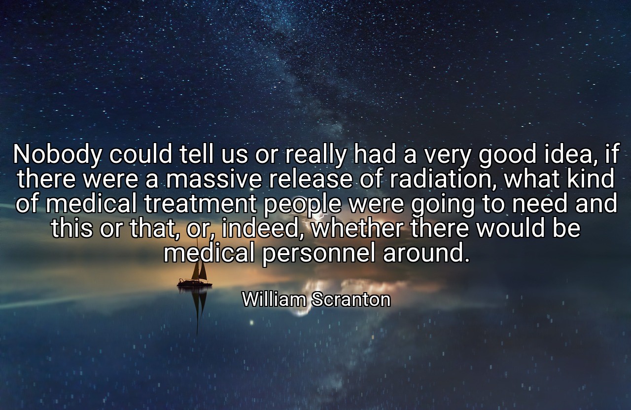 Nobody could tell us or really had a very good idea, if there were a massive release of radiation, what kind of medical treatment people were going to need and this or that, or, indeed, whether there would be medical personnel around. - William Scranton