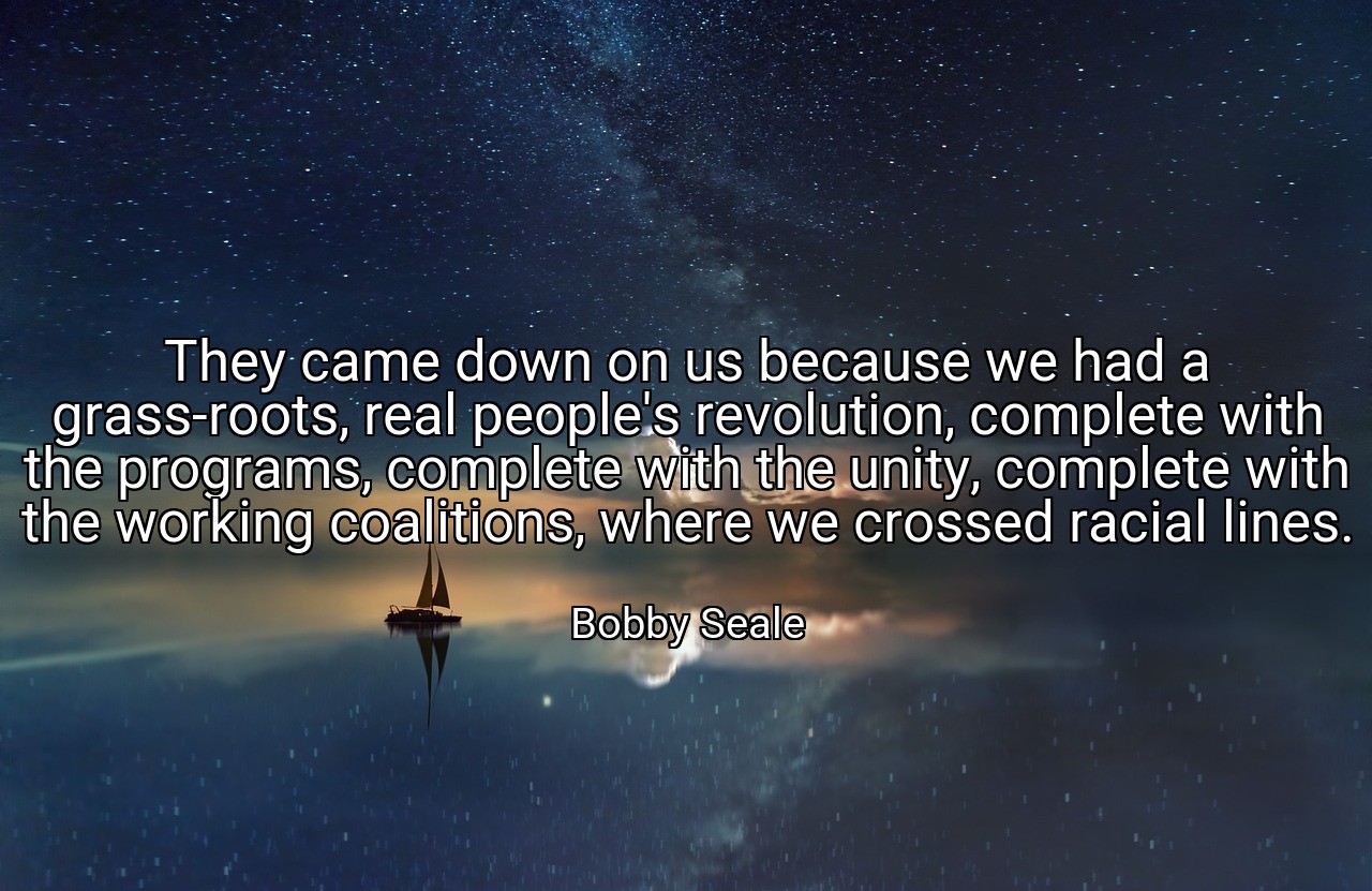 They came down on us because we had a grass-roots, real people's revolution, complete with the programs, complete with the unity, complete with the working coalitions, where we crossed racial lines. - Bobby Seale