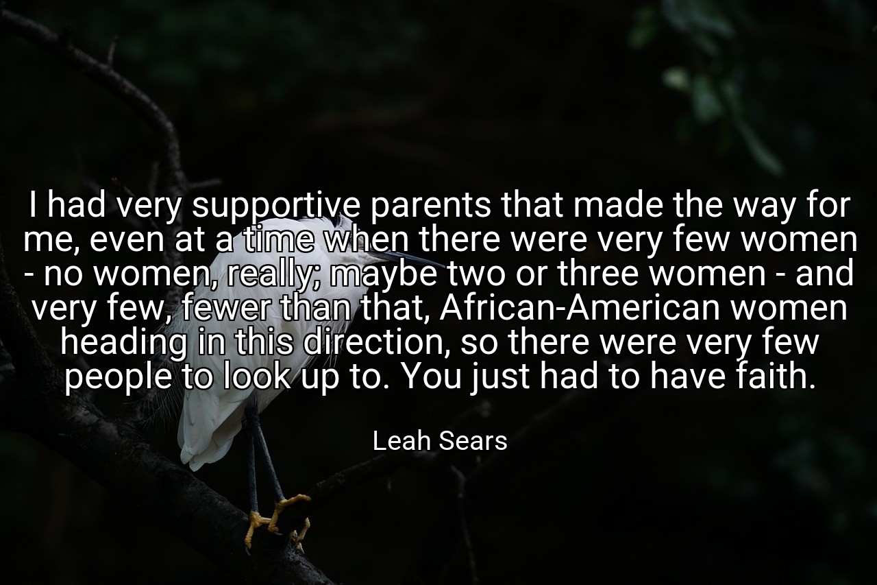 I had very supportive parents that made the way for me, even at a time when there were very few women - no women, really; maybe two or three women - and very few, fewer than that, African-American women heading in this direction, so there were very few people to look up to. You just had to have faith. - Leah Sears