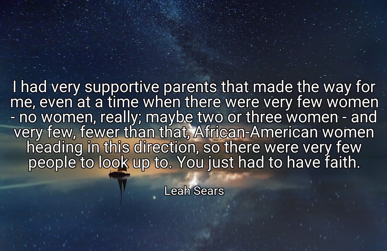 I had very supportive parents that made the way for me, even at a time when there were very few women - no women, really; maybe two or three women - and very few, fewer than that, African-American women heading in this direction, so there were very few people to look up to. You just had to have faith. - Leah Sears