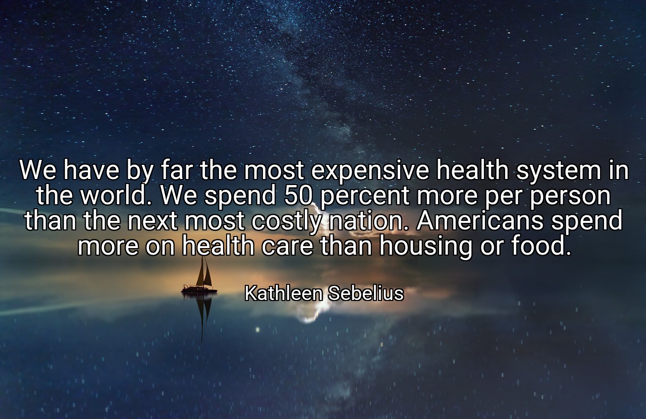 We have by far the most expensive health system in the world. We spend 50 percent more per person than the next most costly nation. Americans spend more on health care than housing or food. - Kathleen Sebelius