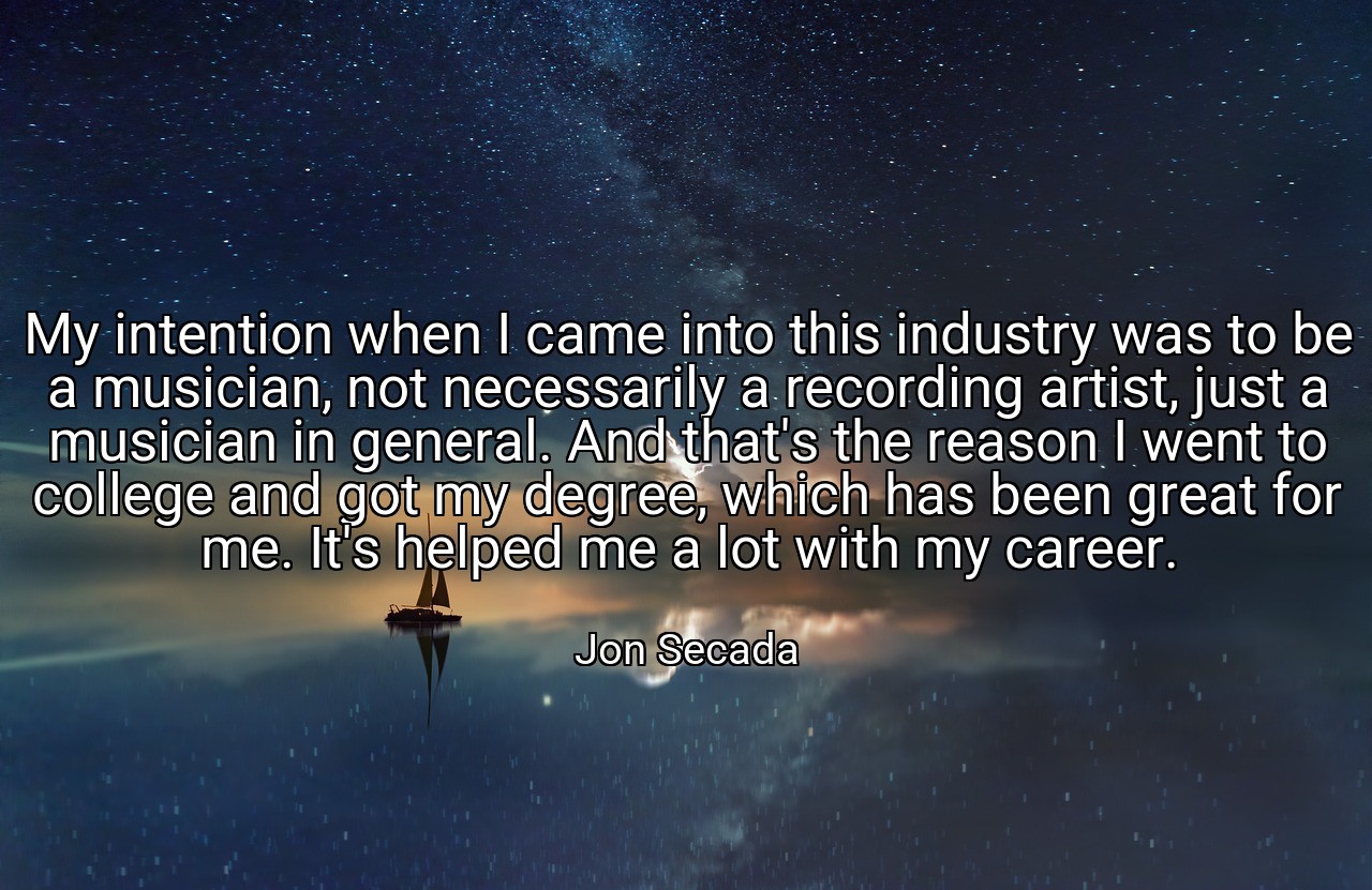My intention when I came into this industry was to be a musician, not necessarily a recording artist, just a musician in general. And that's the reason I went to college and got my degree, which has been great for me. It's helped me a lot with my career. - Jon Secada