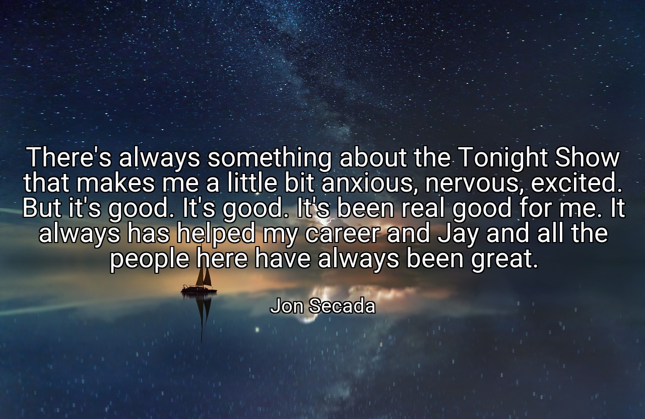There's always something about the Tonight Show that makes me a little bit anxious, nervous, excited. But it's good. It's good. It's been real good for me. It always has helped my career and Jay and all the people here have always been great. - Jon Secada