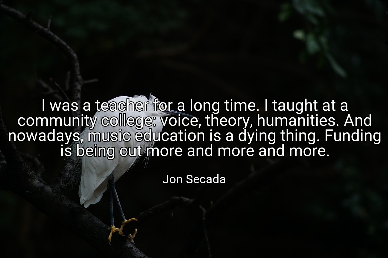I was a teacher for a long time. I taught at a community college: voice, theory, humanities. And nowadays, music education is a dying thing. Funding is being cut more and more and more. - Jon Secada