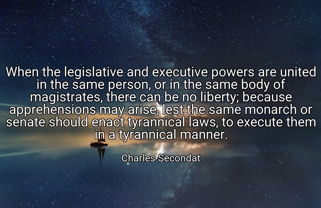When the legislative and executive powers are united in the same person, or in the same body of magistrates, there can be no liberty; because apprehensions may arise, lest the same monarch or senate should enact tyrannical laws, to execute them in a tyrannical manner. - Charles Secondat