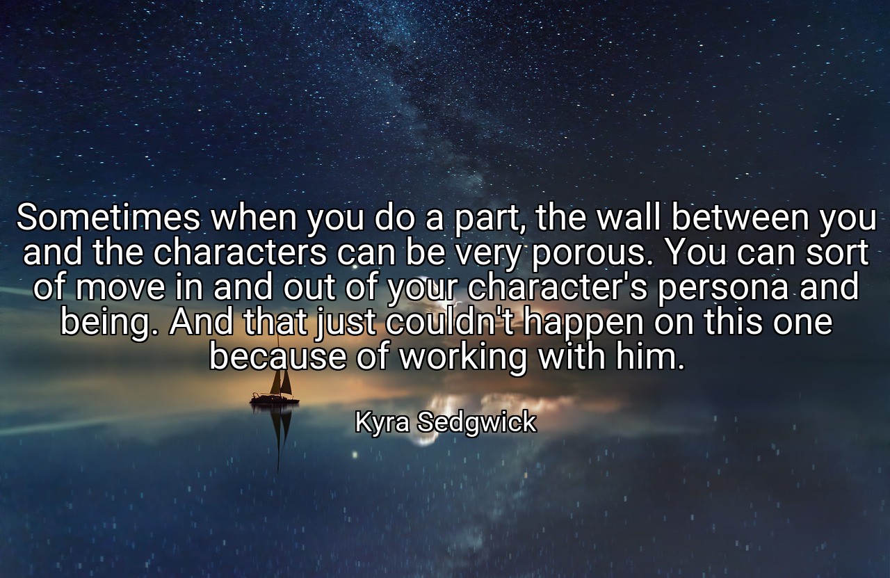 Sometimes when you do a part, the wall between you and the characters can be very porous. You can sort of move in and out of your character's persona and being. And that just couldn't happen on this one because of working with him. - Kyra Sedgwick