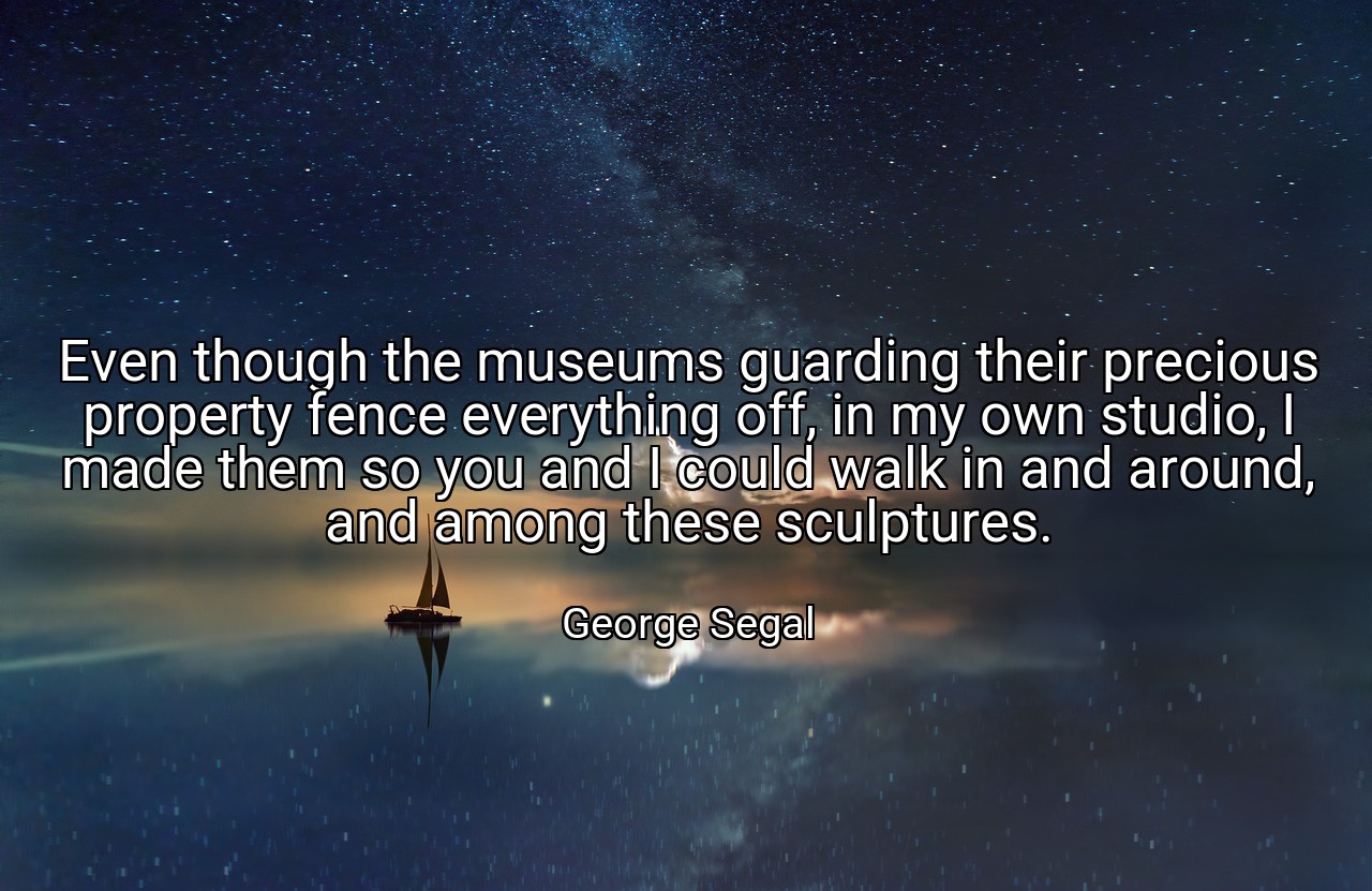 Even though the museums guarding their precious property fence everything off, in my own studio, I made them so you and I could walk in and around, and among these sculptures. - George Segal