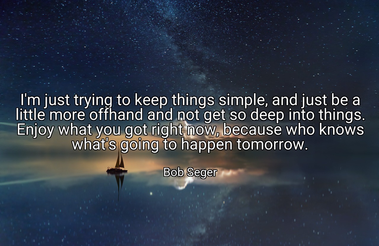 I'm just trying to keep things simple, and just be a little more offhand and not get so deep into things. Enjoy what you got right now, because who knows what's going to happen tomorrow. - Bob Seger