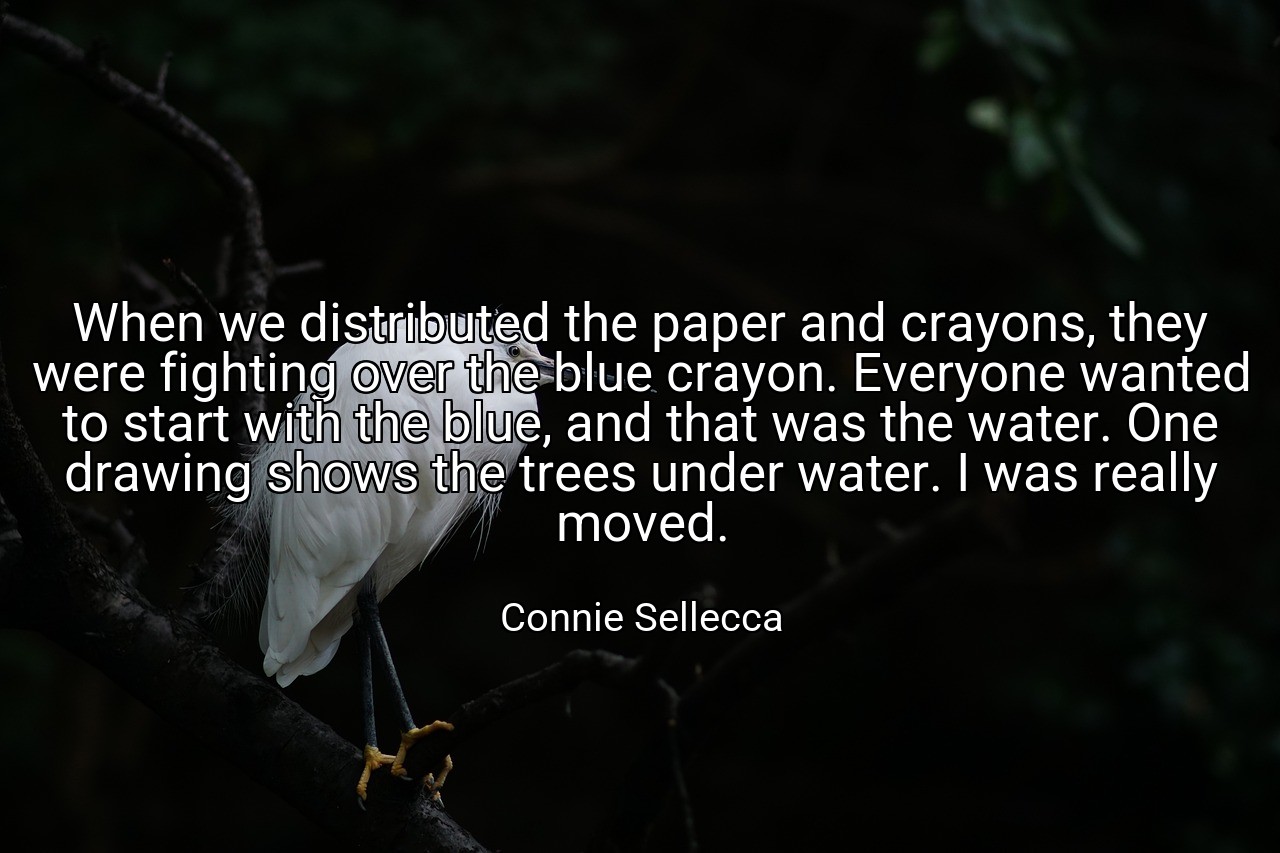 When we distributed the paper and crayons, they were fighting over the blue crayon. Everyone wanted to start with the blue, and that was the water. One drawing shows the trees under water. I was really moved. - Connie Sellecca