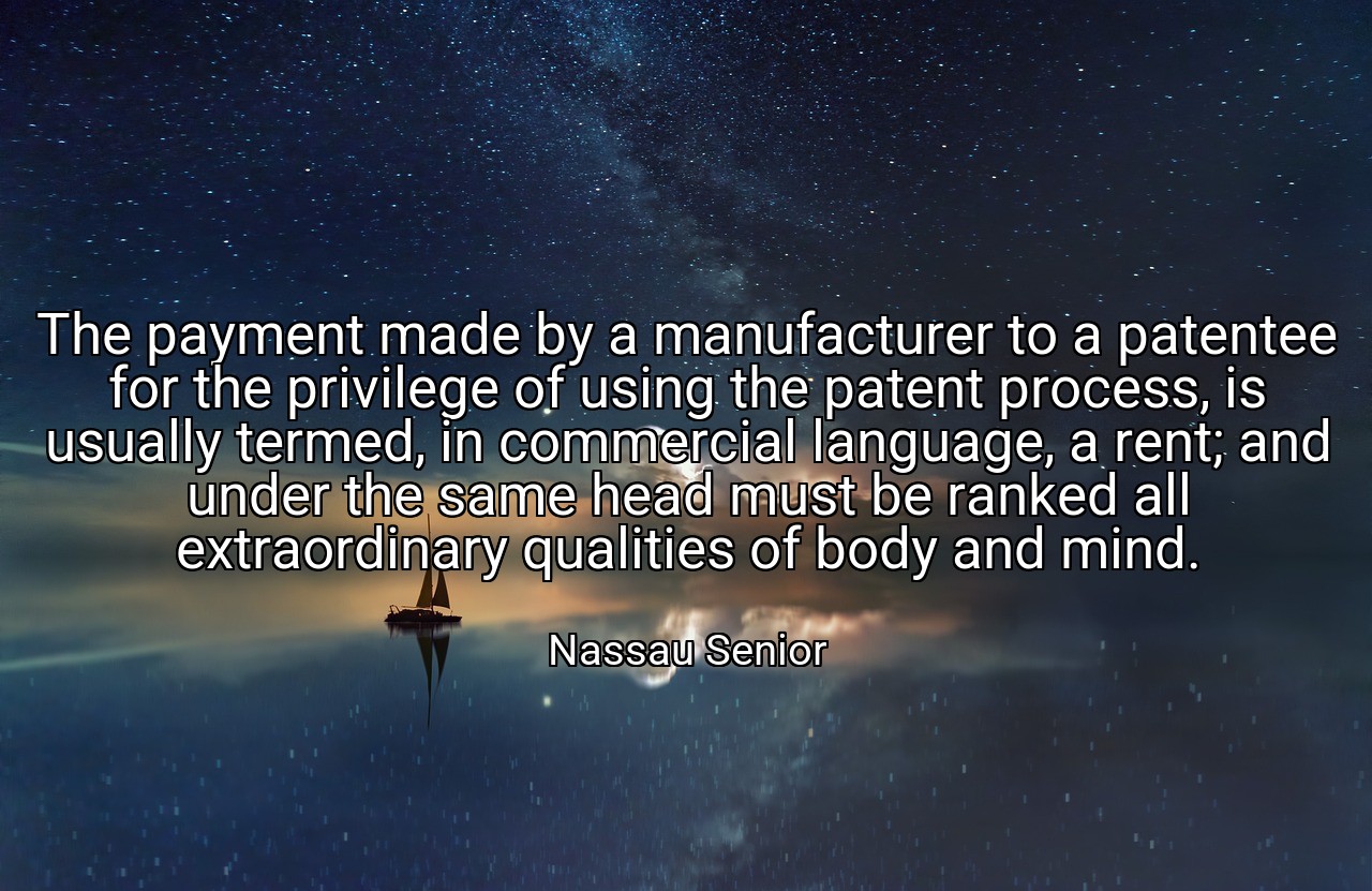The payment made by a manufacturer to a patentee for the privilege of using the patent process, is usually termed, in commercial language, a rent; and under the same head must be ranked all extraordinary qualities of body and mind. - Nassau Senior