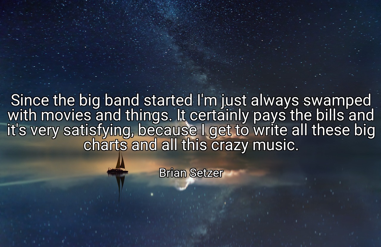Since the big band started I'm just always swamped with movies and things. It certainly pays the bills and it's very satisfying, because I get to write all these big charts and all this crazy music. - Brian Setzer