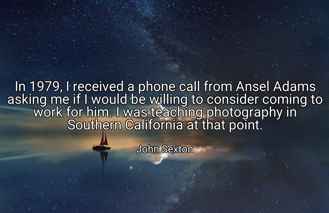In 1979, I received a phone call from Ansel Adams asking me if I would be willing to consider coming to work for him. I was teaching photography in Southern California at that point. - John Sexton