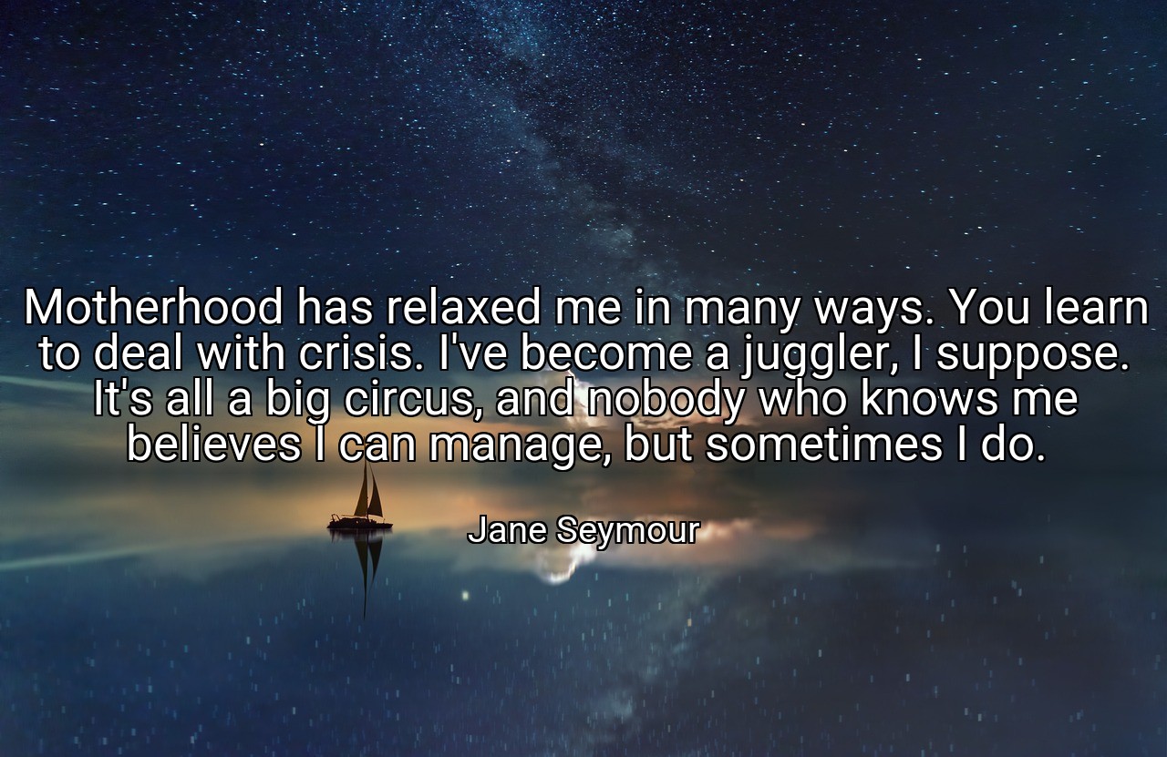Motherhood has relaxed me in many ways. You learn to deal with crisis. I've become a juggler, I suppose. It's all a big circus, and nobody who knows me believes I can manage, but sometimes I do. - Jane Seymour