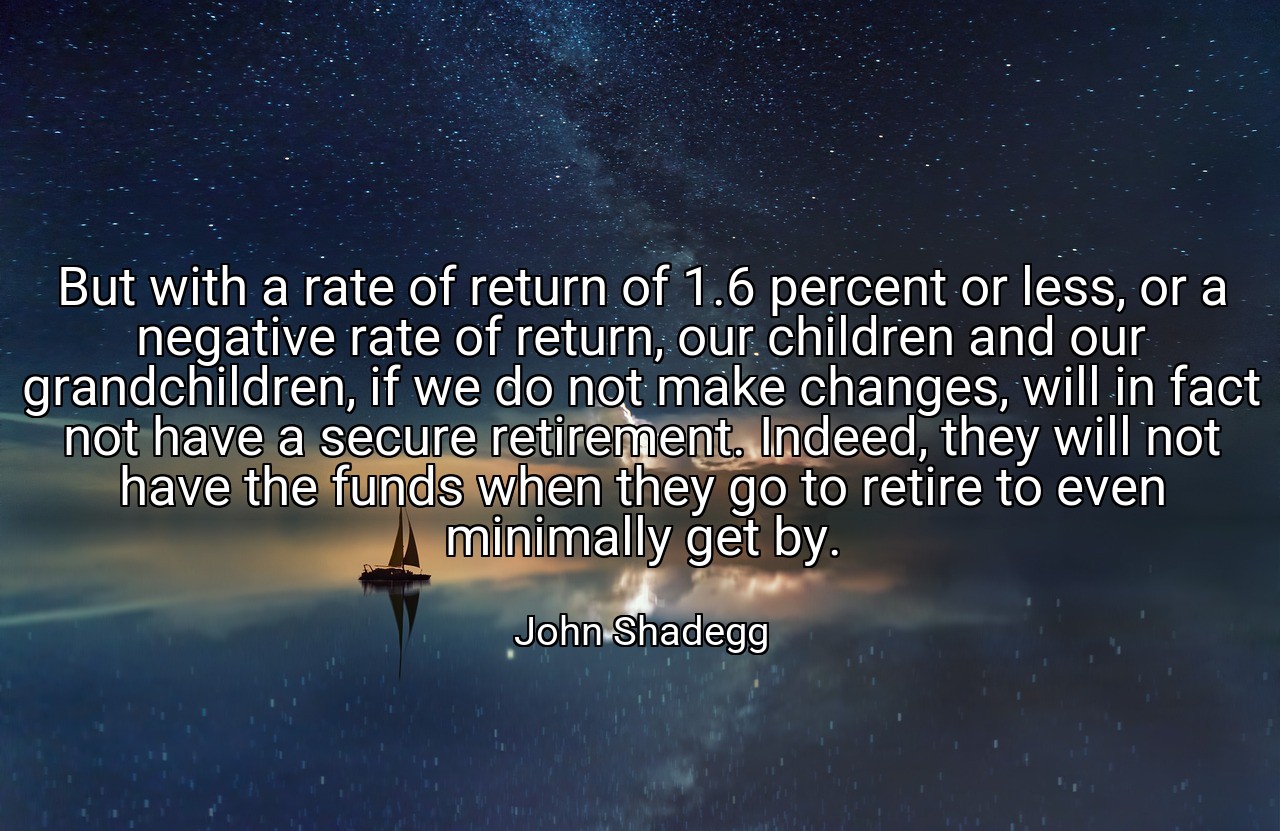 But with a rate of return of 1.6 percent or less, or a negative rate of return, our children and our grandchildren, if we do not make changes, will in fact not have a secure retirement. Indeed, they will not have the funds when they go to retire to even minimally get by. - John Shadegg